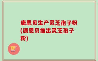 康恩贝生产灵芝孢子粉(康恩贝推出灵芝孢子粉)