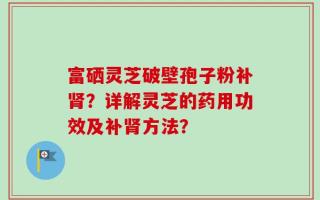 富硒灵芝破壁孢子粉补肾？详解灵芝的药用功效及补肾方法？