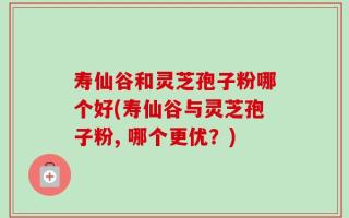 寿仙谷和灵芝孢子粉哪个好(寿仙谷与灵芝孢子粉, 哪个更优？)