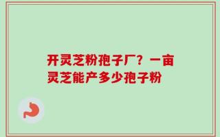 开灵芝粉孢子厂？一亩灵芝能产多少孢子粉