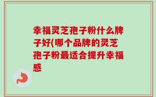 幸福灵芝孢子粉什么牌子好(哪个品牌的灵芝孢子粉最适合提升幸福感
