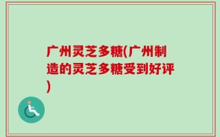 广州灵芝多糖(广州制造的灵芝多糖受到好评)