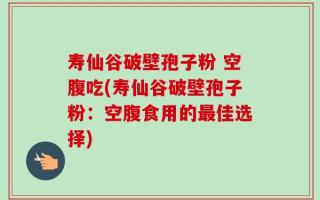 寿仙谷破壁孢子粉 空腹吃(寿仙谷破壁孢子粉：空腹食用的最佳选择)