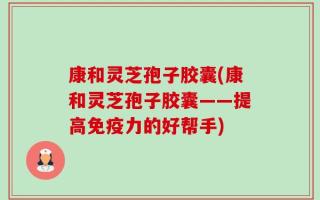 康和灵芝孢子胶囊(康和灵芝孢子胶囊——提高免疫力的好帮手)