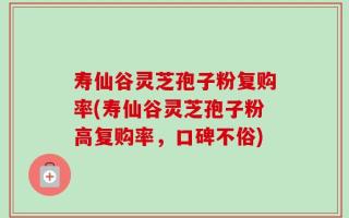 寿仙谷灵芝孢子粉复购率(寿仙谷灵芝孢子粉高复购率，口碑不俗)