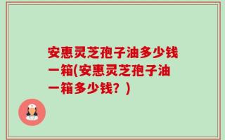 安惠灵芝孢子油多少钱一箱(安惠灵芝孢子油一箱多少钱？)