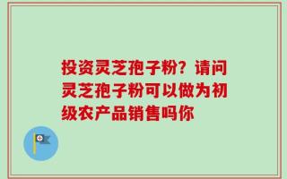 投资灵芝孢子粉？请问灵芝孢子粉可以做为初级农产品销售吗你