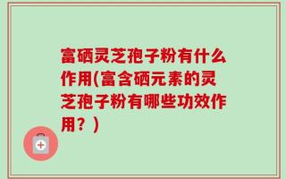 富硒灵芝孢子粉有什么作用(富含硒元素的灵芝孢子粉有哪些功效作用？)