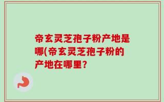 帝玄灵芝孢子粉产地是哪(帝玄灵芝孢子粉的产地在哪里？