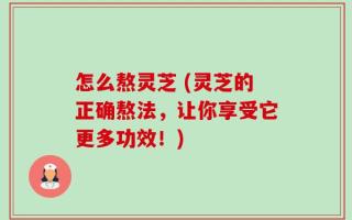 怎么熬灵芝 (灵芝的正确熬法，让你享受它更多功效！)