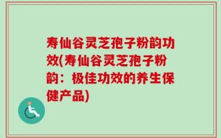 寿仙谷灵芝孢子粉韵功效(寿仙谷灵芝孢子粉韵：极佳功效的养生保健产品)