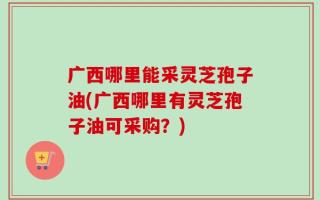 广西哪里能采灵芝孢子油(广西哪里有灵芝孢子油可采购？)