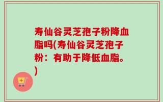 寿仙谷灵芝孢子粉降血脂吗(寿仙谷灵芝孢子粉：有助于降低血脂。)