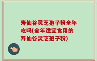 寿仙谷灵芝孢子粉全年吃吗(全年适宜食用的寿仙谷灵芝孢子粉)