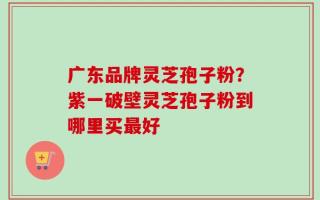 广东品牌灵芝孢子粉？紫一破壁灵芝孢子粉到哪里买最好