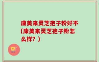 康美来灵芝孢子粉好不(康美来灵芝孢子粉怎么样？)