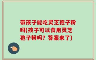 带孩子能吃灵芝孢子粉吗(孩子可以食用灵芝孢子粉吗？答案来了)