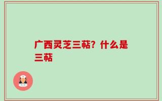 广西灵芝三萜？什么是三萜