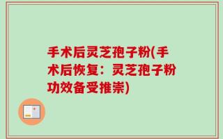 手术后灵芝孢子粉(手术后恢复：灵芝孢子粉功效备受推崇)