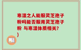 寒湿之人能服灵芝孢子粉吗能否服用灵芝孢子粉 与寒湿体质相关？)