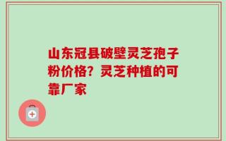 山东冠县破壁灵芝孢子粉价格？灵芝种植的可靠厂家