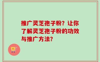 推广灵芝孢子粉？让你了解灵芝孢子粉的功效与推广方法？