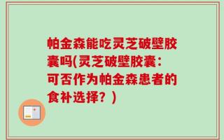 帕金森能吃灵芝破壁胶囊吗(灵芝破壁胶囊：可否作为帕金森患者的食补选择？)