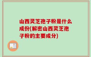 山西灵芝孢子粉是什么成份(解密山西灵芝孢子粉的主要成分)