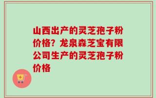 山西出产的灵芝孢子粉价格？龙泉森芝宝有限公司生产的灵芝孢子粉价格