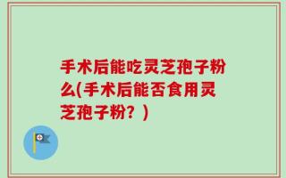 手术后能吃灵芝孢子粉么(手术后能否食用灵芝孢子粉？)