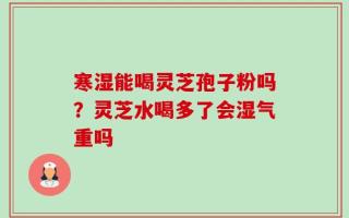 寒湿能喝灵芝孢子粉吗？灵芝水喝多了会湿气重吗