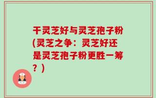 干灵芝好与灵芝孢子粉(灵芝之争：灵芝好还是灵芝孢子粉更胜一筹？)