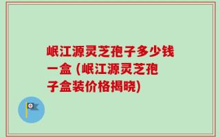 岷江源灵芝孢子多少钱一盒 (岷江源灵芝孢子盒装价格揭晓)