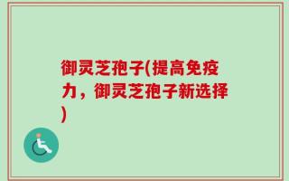 御灵芝孢子(提高免疫力，御灵芝孢子新选择)