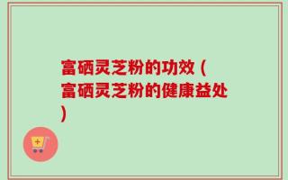 富硒灵芝粉的功效 (富硒灵芝粉的健康益处)