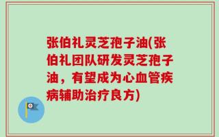 张伯礼灵芝孢子油(张伯礼团队研发灵芝孢子油，有望成为心血管疾病辅助治疗良方)