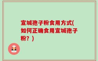 宣城孢子粉食用方式(如何正确食用宣城孢子粉？)