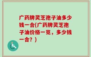 广药牌灵芝孢子油多少钱一合(广药牌灵芝孢子油价格一览，多少钱一合？)