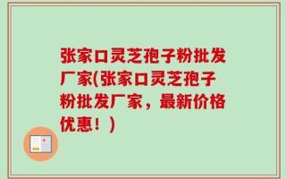 张家口灵芝孢子粉批发厂家(张家口灵芝孢子粉批发厂家，最新价格优惠！)