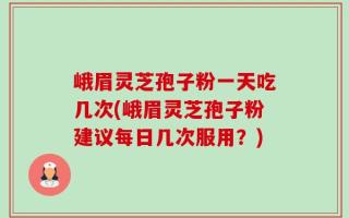 峨眉灵芝孢子粉一天吃几次(峨眉灵芝孢子粉建议每日几次服用？)