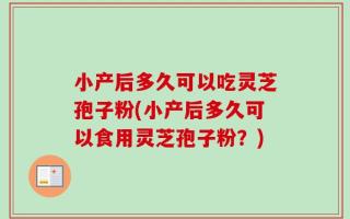 小产后多久可以吃灵芝孢子粉(小产后多久可以食用灵芝孢子粉？)