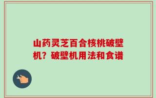 山药灵芝百合核桃破壁机？破壁机用法和食谱