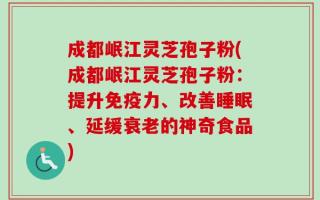 成都岷江灵芝孢子粉(成都岷江灵芝孢子粉：提升免疫力、改善睡眠、延缓衰老的神奇食品)