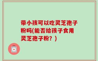 带小孩可以吃灵芝孢子粉吗(能否给孩子食用灵芝孢子粉？)