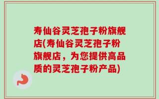 寿仙谷灵芝孢子粉旗舰店(寿仙谷灵芝孢子粉旗舰店，为您提供高品质的灵芝孢子粉产品)