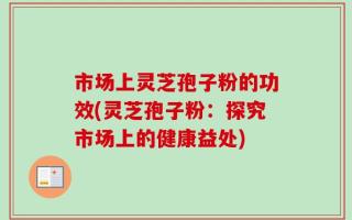 市场上灵芝孢子粉的功效(灵芝孢子粉：探究市场上的健康益处)