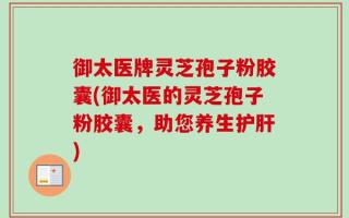 御太医牌灵芝孢子粉胶囊(御太医的灵芝孢子粉胶囊，助您养生护肝)
