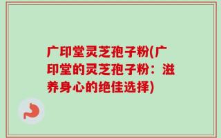 广印堂灵芝孢子粉(广印堂的灵芝孢子粉：滋养身心的绝佳选择)