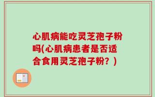 心肌病能吃灵芝孢子粉吗(心肌病患者是否适合食用灵芝孢子粉？)