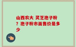 山西农大 灵芝孢子粉？孢子粉市面售价是多少